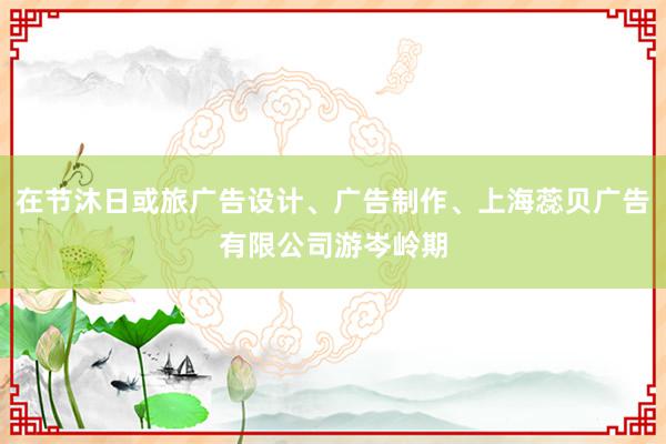 在节沐日或旅广告设计、广告制作、上海蕊贝广告有限公司游岑岭期